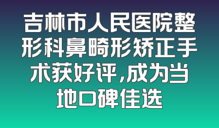 吉林市人民医院整形科鼻畸形矫正手术获好评，成为当地口碑佳选