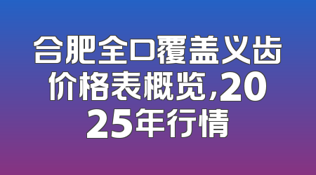 合肥全口覆盖义齿价格表概览，2025年行情
