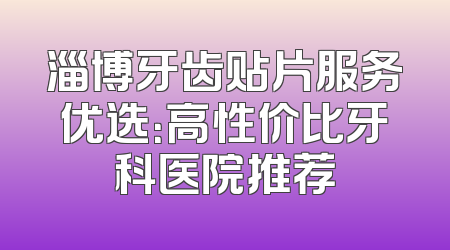 淄博牙齿贴片服务优选：高性价比牙科医院推荐