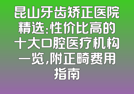 昆山牙齿矫正医院精选：性价比高的十大口腔医疗机构一览，附正畸费用指南