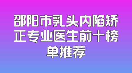 邵阳市乳头内陷矫正专业医生前十榜单推荐