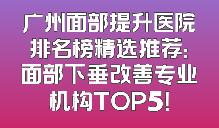 广州面部提升医院排名榜精选推荐：面部下垂改善专业机构TOP5！