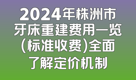 2024年株洲市牙床重建费用一览（标准收费）全面了解定价机制
