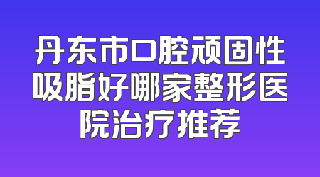 丹东市口腔顽固性吸脂好哪家整形医院治疗推荐