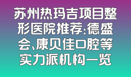 苏州热玛吉项目整形医院推荐：德盛会、康贝佳口腔等实力派机构一览