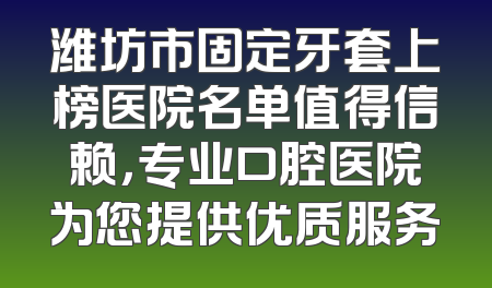 潍坊市固定牙套上榜医院名单值得信赖，专业口腔医院为您提供优质服务