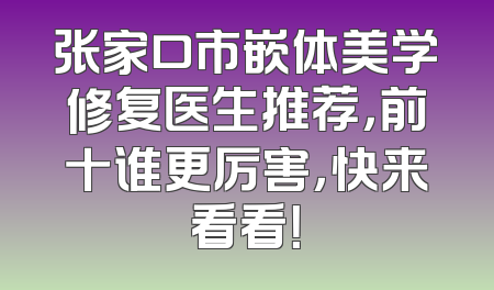 张家口市嵌体美学修复医生推荐，前十谁更厉害，快来看看！