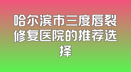哈尔滨市三度唇裂修复医院的推荐选择
