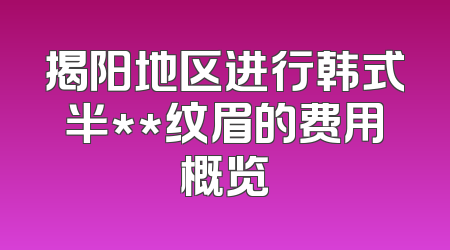 揭阳地区进行韩式半**纹眉的费用概览