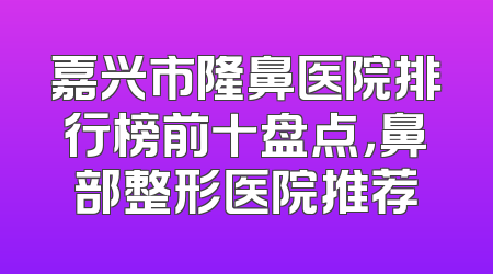 嘉兴市隆鼻医院排行榜前十盘点，鼻部整形医院推荐