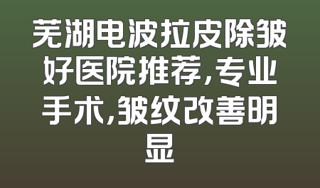 芜湖电波拉皮除皱好医院推荐，专业手术，皱纹改善明显
