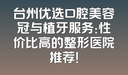 台州优选口腔美容冠与植牙服务：性价比高的整形医院推荐！