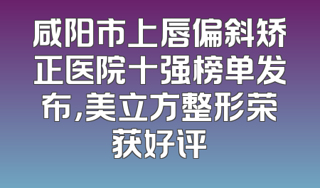 咸阳市上唇偏斜矫正医院十强榜单发布，美立方整形荣获好评