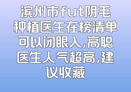 滨州市fut阴毛种植医生在榜清单可以闭眼入，高聪医生人气超高，建议收藏