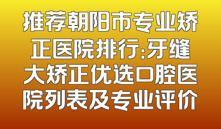 推荐朝阳市专业矫正医院排行：牙缝大矫正优选口腔医院列表及专业评价