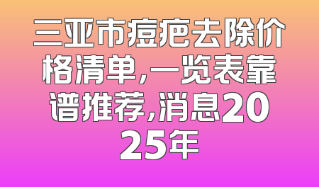 三亚市痘疤去除价格清单，一览表靠谱推荐，消息2025年
