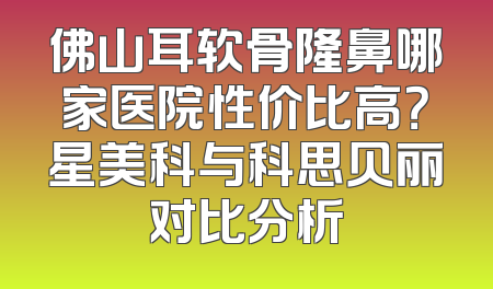 佛山耳软骨隆鼻哪家医院性价比高？星美科与科思贝丽对比分析