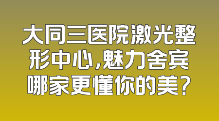 大同三医院激光整形中心，魅力舍宾哪家更懂你的美？