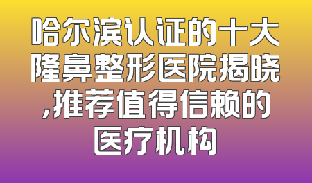哈尔滨认证的十大隆鼻整形医院揭晓，推荐值得信赖的医疗机构