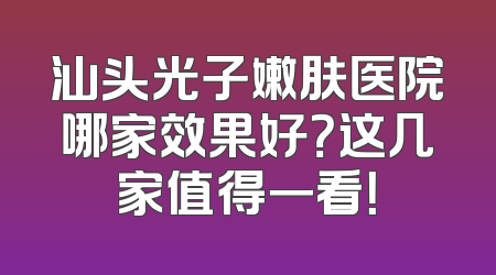 汕头光子嫩肤医院哪家效果好？这几家值得一看！