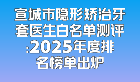 宣城市隐形矫治牙套医生白名单测评：2025年度排名榜单出炉