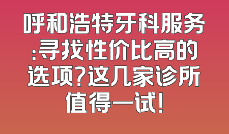 呼和浩特牙科服务：寻找性价比高的选项？这几家诊所值得一试！