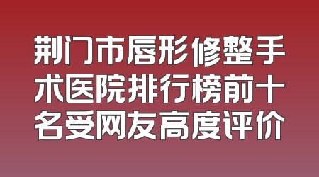 荆门市唇形修整手术医院排行榜前十名受网友高度评价