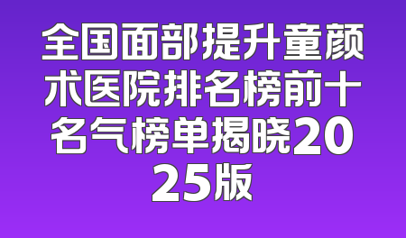 全国面部提升童颜术医院排名榜前十名气榜单揭晓2025版