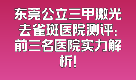 东莞公立三甲激光去雀斑医院测评：前三名医院实力解析！