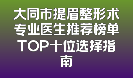 大同市提眉整形术专业医生推荐榜单TOP十位选择指南