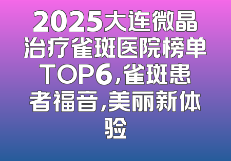 2025大连微晶治疗雀斑医院榜单TOP6，雀斑患者福音，美丽新体验