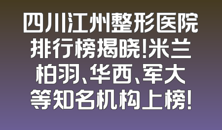 四川江州整形医院排行榜揭晓！米兰柏羽、华西、军大等知名机构上榜！