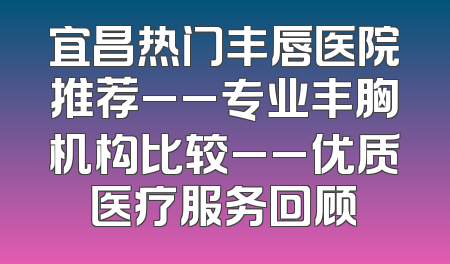 宜昌热门丰唇医院推荐__专业丰胸机构比较__优质医疗服务回顾