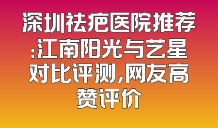 深圳祛疤医院推荐：江南阳光与艺星对比评测，网友高赞评价