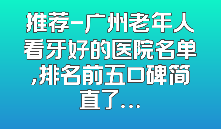 推荐-广州老年人看牙好的医院名单,排名前五口碑简直了…