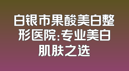 白银市果酸美白整形医院：专业美白肌肤之选