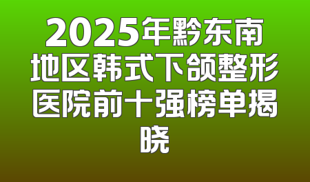 2025年黔东南地区韩式下颌整形医院前十强榜单揭晓
