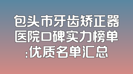 包头市牙齿矫正器医院口碑实力榜单：优质名单汇总