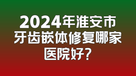 2024年淮安市牙齿嵌体修复哪家医院好？