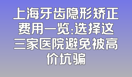 上海牙齿隐形矫正费用一览：选择这三家医院避免被高价坑骗