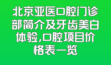 北京亚医口腔门诊部简介及牙齿美白体验，口腔项目价格表一览
