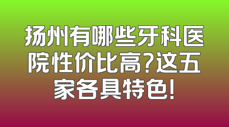 扬州有哪些牙科医院性价比高？这五家各具特色！