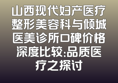 山西现代妇产医疗整形美容科与倾城医美诊所口碑价格深度比较：品质医疗之探讨