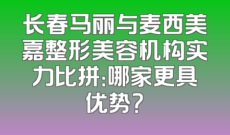 长春马丽与麦西美嘉整形美容机构实力比拼：哪家更具优势？
