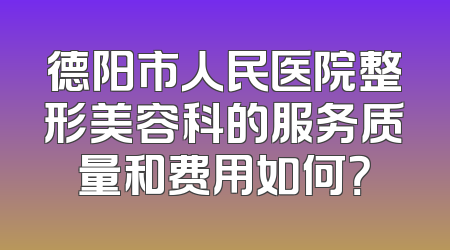 德阳市人民医院整形美容科的服务质量和费用如何？