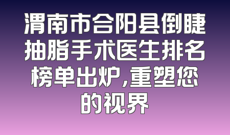 渭南市合阳县倒睫抽脂手术医生排名榜单出炉，重塑您的视界