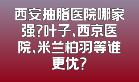 西安抽脂医院哪家强？叶子、西京医院、米兰柏羽等谁更优？