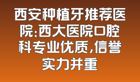 西安种植牙推荐医院：西大医院口腔科专业优质，信誉实力并重
