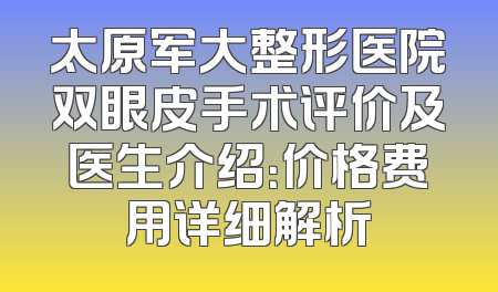 太原军大整形医院双眼皮手术评价及医生介绍：价格费用详细解析