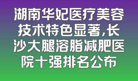 湖南华妃医疗美容技术特色显著，长沙大腿溶脂减肥医院十强排名公布